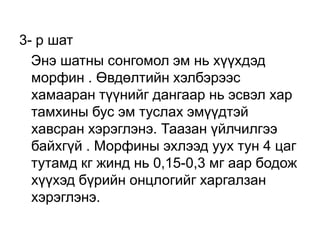 3- р шат
Энэ шатны сонгомол эм нь хүүхдэд
морфин . Өвдөлтийн хэлбэрээс
хамааран түүнийг дангаар нь эсвэл хар
тамхины бус эм туслах эмүүдтэй
хавсран хэрэглэнэ. Таазан үйлчилгээ
байхгүй . Морфины эхлээд уух тун 4 цаг
тутамд кг жинд нь 0,15-0,3 мг аар бодож
хүүхэд бүрийн онцлогийг харгалзан
хэрэглэнэ.

 