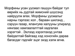 Морфины усан уусмал гашуун байдаг тул
өөрийх нь дуртай жимсний шүүсэнд
найруулж өгөх. Морфины уусмалыг
нарны гэрлээс хол , бараан шилэнд ,
сэрүүн газар, ялангуяа халууны улиралд
нянгаас хамгаалалттай хадгалах
хэрэгтэй . Эхлээд хэрэглэхэд унтаа
байдалтай байгаад хэд хоногийн дараа
багасдаг гэдгийг эцэг эхэд хэлж өгнө.

 