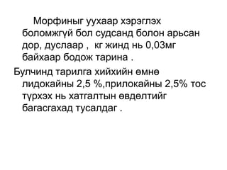 Морфиныг уухаар хэрэглэх
боломжгүй бол судсанд болон арьсан
дор, дуслаар , кг жинд нь 0,03мг
байхаар бодож тарина .
Булчинд тарилга хийхийн өмнө
лидокайны 2,5 %,прилокайны 2,5% тос
түрхэх нь хатгалтын өвдөлтийг
багасгахад тусалдаг .

 