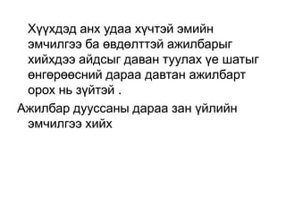 Хүүхдэд анх удаа хүчтэй эмийн
эмчилгээ ба өвдөлттэй ажилбарыг
хийхдээ айдсыг даван туулах үе шатыг
өнгөрөөсний дараа давтан ажилбарт
орох нь зүйтэй .
Ажилбар дууссаны дараа зан үйлийн
эмчилгээ хийх

 