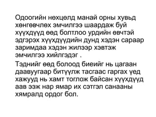 Одоогийн нөхцөлд манай орны хувьд
хөнгөвчлөх эмчилгээ шаардаж буй
хүүхдүүд өөд болтлоо урдийн өвчтэй
эдгэрэх хүүхдүүдийн дунд хэдэн сараар
заримдаа хэдэн жилээр хэвтэж
эмчилгээ хийлгэдэг .
Тэднийг өөд болоод биеийг нь цагаан
даавуугаар битүүлж тасгаас гаргах үед
хажууд нь хамт тоглож байсан хүүхдүүд
аав ээж нар ямар их сэтгэл санааны
хямралд ордог бол.

 