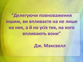 “Делегуючи повноваження
іншим, ви впливаєте на не лише
на них, а й на усіх тих, на кого
впливають вони”
Дж. Максвелл

 