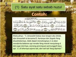 (1) Satu ayat satu sebab nuzul

Maksudnya : “1. binasalah kedua-dua tangan abu lahab,
dan binasalah ia bersama!2. hartanya dan Segala Yang
diusahakannya, tidak dapat menolongnya.3. ia akan
menderita bakaran api neraka Yang marak menjulang.4.
dan juga isterinya, seorang perempuan pemunggah kayu
api. -5. di lehernya sejenis tali, dari tali-tali Yang dipintal.”

 