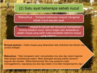 (2) Satu ayat beberapa sebab nuzul
Maksudnya :- Terdapat beberapa riwayat mengenai
sebab nuzul sesuatu ayat.
Pertama : riwayat itu banyak dan semuanya menegaskan
tentang asbabun nuzul, namun begitu satu daripadanya
adalah riwayat yang sahih maka hendaklah diterima riwayat
yang sahih itu.

Riwayat pertama :- Hadis riwayat yang dikeluarkan oleh al-Bukhari dan Muslim drpd
Jundub al-Bajali :

Maksudnya : “Nabi mengalami sakit, menyebabkan dua atau tiga malam baginda
tidak bangun sembahyang malam. Maka datanglah seorang wanita menemui
baginda dan berkata : Wahai Muhammad! Aku rasa syaitanmu telah
meninggalkanmu, sepanjang dua atau tiga malam ini ia tidak menghampirimu lagi.”

 