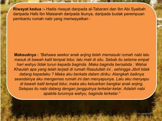 Riwayat kedua :- Hadis riwayat daripada al-Tabarani dan Ibn Abi Syaibah
daripada Hafs Ibn Maisarah daripada ibunya, daripada budak perempuan
pembantu rumah nabi yang meriwayatkan :

Maksudnya : “Bahawa seekor anak anjing telah memasuki rumah nabi lalu
masuk di bawah katil tempat tidur, lalu mati di situ. Sebab itu selama empat
hari wahyu tidak turun kepada baginda. Maka baginda bersabda : Wahai
Khaulah apa yang telah terjadi di rumah Rasulullah ini , sehingga Jibril tidak
datang kepadaku ? Maka aku berkata dalam diriku: Alangkah baiknya
seandainya aku mengemas rumah ini dan menyapunya. Lalu aku menyapu
di bawah katil tempat tidur, maka aku keluarkan bangkai anak anjing.
Selepas itu nabi datang dengan janggutnya terketar-ketar. Adalah nabi
apabila turunnya wahyu, baginda terketar.”

 