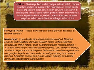 Kedua : Sekiranya kedua-dua riwayat adalah sahih, namun
di antara keduanya masih boleh ditarjihkan di antara salah
satu daripadanya disebabkan salah satunya lebih sahih di
antara yang lain ataupun perawi pertama telah menyaksikan
sendiri kejadian tersebut, oleh itu, dalam keadaan tersebut,
riwayat ini seharusnya diterima sebagai sebab nuzul.

Riwayat pertama :- Hadis diriwayatkan oleh al-Bukhari daripada Ibn
mas‟ud berkata :

Maksudnya: “Suatu ketika aku berjalan bersama nabi di Madinah.
Baginda bertongkatkan daripada pelepah tamar. Ketika melintasi
sekumpulan orang Yahudi, salah seorang daripada mereka berkata ;
”Cubalah kamu tanya sesuatu kepadanya (nabi). Lalu mereka bertanya,
”Ceritakan kepada kami tentang roh. Nabi berdiri dan diam sejenak dan
mengangkat kepala. Aku tahu waktu itu wahyu sedang turun kepada
baginda, hinggalah selesai penurunan wahyu. Selepas itu baginda
bersabda: sebagaimana firman Allah :

 