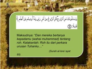 Maksudnya: “Dan mereka bertanya
kepadamu (wahai muhammad) tentang
roh. Katakanlah: Roh itu dari perkara
urusan Tuhanku…”
(Surah al-Isra‟ ayat

85)

 