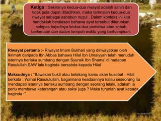 Ketiga : Sekiranya kedua-dua riwayat adalah sahih dan
tidak pula dapat ditarjihkan, maka terimalah kedua-dua
riwayat sebagai asbabun nuzul . Dalam konteks ini kita
hendaklah beralasan bahawa ayat tersebut diturunkan
selepas terjadinya kedua-dua peristiwa atau sebab
berkenaan dan dalam tempoh waktu yang berhampiran.

Riwayat pertama :- Riwayat Imam Bukhari yang diriwayatkan oleh
Ikrimah daripada Ibn Abbas bahawa Hilal Ibn Umaiyyah telah menuduh
isterinya berlaku sumbang dengan Syuraik Ibn Shama‟ di hadapan
Rasulullah SAW lalu baginda bersabda kepada Hilal
Maksudnya : “Bawakan bukti atau belakang kamu akan kusebat . Hilal
berkata : Wahai Rasululullah, bagaimana keadaannya kalau seseorang itu
mendapati isterinya berlaku sumbang dengan seorang lelaki, adakah ia
perlu membawa keterangan atau saksi juga ? Maka turunlah ayat kepada
baginda :”

 