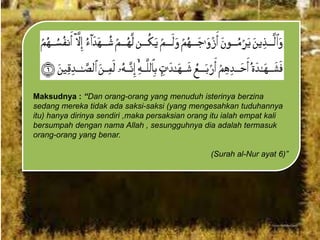 Maksudnya : “Dan orang-orang yang menuduh isterinya berzina
sedang mereka tidak ada saksi-saksi (yang mengesahkan tuduhannya
itu) hanya dirinya sendiri ,maka persaksian orang itu ialah empat kali
bersumpah dengan nama Allah , sesungguhnya dia adalah termasuk
orang-orang yang benar.
(Surah al-Nur ayat 6)”

 