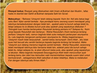 Riwayat kedua: Riwayat yang dikeluarkan oleh Imam al-Bukhari dan Muslim , lafaz
hadis ini diambil dari Sahih al-Bukhari daripada Sahl bin Sa‟ad:
Maksudnya : “Bahawa „Umaymir telah datang kepada „Asim Ibn „Adi iaitu ketua bagi
suku Bani „Ajlan sambil berkata : Apa pendapat kamu seorang suami mendapati yang
isterinya bersekedudukan dengan lelaki lain , apakah patut ia bunuh sahaja lelaki itu,
tetapi selepas itu ia dibalas bunuh pula atau apakah yang sepatutnya dilakukan ?
Tolonglah tuan hamba bertanyakan Rasululah tentang perkara ini? Selepas itu, „Asim
pergi kepada Rasulullah dan bertanya : Wahai Rasulullah („Asim bertanya tentang
perkara „Uwaymir tadi), namun baginda tidak suka melayani pertanyaan seumpama
itu. Lalu baginda mengecam pertanyaan seumpama itu. Walau bagaimanapun,
„Uwaymir masih tidak berpuashati , sambil beliau bersumpah: Demi Allah , aku tidak
puas hati kecuali aku sendiri bertanya kepada baginda tentang hal tersebut. Maka
„Uwaymir pun datang menemui baginda sambil berkata : Wahai Rasuullah, seseorang
lelaki mendapati isterinya tidur bersama lelaki lain, adakah patut dia bunuh sahaja
lelaki itu, tetapi selepas itu, ia akan dibunuh balas pula, atau apakah yang sepatutnya
ia lakukan. Maka baginda menjawab:Sesungguhnya Allah telah menurunkan ayat
tentang kamu dan isteri kau kemudian nabi memerintahkan kepada suami isteri untuk
bermula„anah , sebagaimana Allah sebutkan di dalan kitabNya. Maka ia melakukan
li‟an dengan isterinya iaitu firman Allah :”

 