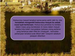 Kedua-dua riwayat tersebut sama-sama sahih oleh itu, kita
hendaklah mengambil kedua-dua riwayat itu sebab
nuzul ayat berkenaan. Kedua-dua peristiwa itu berlaku
dalam masa yang berdekatan di mana dalam riwayat
tersebut kita boleh menyatakan bahawa orang pertama
yang bertanya ialah Hilal ibn Umaiyyah , kemudian
pertanyaan tersebut pula diikuti oleh „Uwaymir sebelum
jawapan diberikan

 