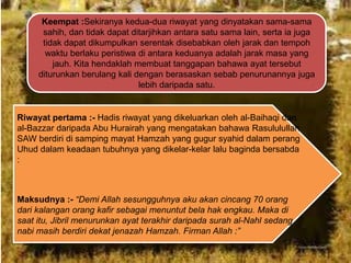 Keempat :Sekiranya kedua-dua riwayat yang dinyatakan sama-sama
sahih, dan tidak dapat ditarjihkan antara satu sama lain, serta ia juga
tidak dapat dikumpulkan serentak disebabkan oleh jarak dan tempoh
waktu berlaku peristiwa di antara keduanya adalah jarak masa yang
jauh. Kita hendaklah membuat tanggapan bahawa ayat tersebut
diturunkan berulang kali dengan berasaskan sebab penurunannya juga
lebih daripada satu.

Riwayat pertama :- Hadis riwayat yang dikeluarkan oleh al-Baihaqi dan
al-Bazzar daripada Abu Hurairah yang mengatakan bahawa Rasululullah
SAW berdiri di samping mayat Hamzah yang gugur syahid dalam perang
Uhud dalam keadaan tubuhnya yang dikelar-kelar lalu baginda bersabda
:

Maksudnya :- “Demi Allah sesungguhnya aku akan cincang 70 orang
dari kalangan orang kafir sebagai menuntut bela hak engkau. Maka di
saat itu, Jibril menurunkan ayat terakhir daripada surah al-Nahl sedang
nabi masih berdiri dekat jenazah Hamzah. Firman Allah :”

 