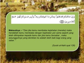 Maksudnya :- “Dan jika kamu membalas kejahatan (mereka) maka
hendaklah kamu membalas dengan kejahatan yan sama seperti yang
telah ditimpakan kepada kamu dan jika kamu bersabar , maka
sesungguhnya yang demikian itu adalah lebih baik bagi orang yang
sabar. ”
(Surah al-Nahl ayat 126)

 