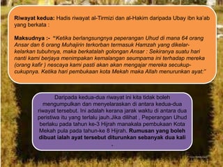 Riwayat kedua: Hadis riwayat al-Tirmizi dan al-Hakim daripada Ubay ibn ka‟ab
yang berkata :
Maksudnya :- “Ketika berlangsungnya peperangan Uhud di mana 64 orang
Ansar dan 6 orang Muhajirin terkorban termasuk Hamzah yang dikelarkelarkan tubuhnya, maka berkatalah golongan Ansar : Sekiranya suatu hari
nanti kami berjaya menimpakan kemalangan seumpama ini terhadap mereka
(orang kafir ) nescaya kami pasti akan akan mengajar mereka secukupcukupnya. Ketika hari pembukaan kota Mekah maka Allah menurunkan ayat:”

Daripada kedua-dua riwayat ini kita tidak boleh
mengumpulkan dan menyelaraskan di antara kedua-dua
riwayat tersebut. Ini adalah kerana jarak waktu di antara dua
peristiwa itu yang terlalu jauh.Jika dilihat , Peperangan Uhud
berlaku pada tahun ke-3 Hijrah manakala pembukaan Kota
Mekah pula pada tahun-ke 8 Hijrah. Rumusan yang boleh
dibuat ialah ayat tersebut diturunkan sebanyak dua kali
.

 