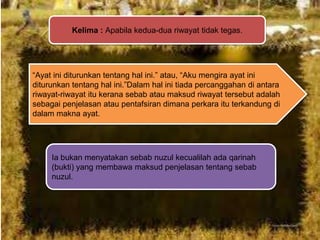 Kelima : Apabila kedua-dua riwayat tidak tegas.

“Ayat ini diturunkan tentang hal ini.” atau, “Aku mengira ayat ini
diturunkan tentang hal ini.”Dalam hal ini tiada percanggahan di antara
riwayat-riwayat itu kerana sebab atau maksud riwayat tersebut adalah
sebagai penjelasan atau pentafsiran dimana perkara itu terkandung di
dalam makna ayat.

Ia bukan menyatakan sebab nuzul kecualilah ada qarinah
(bukti) yang membawa maksud penjelasan tentang sebab
nuzul.

 