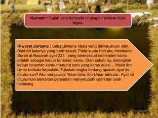 Keenam : Salah satu daripada ungkapan riwayat tidak
tegas.

Riwayat pertama : Sebagaimana hadis yang diriwayatkan oleh
Bukhari katanya yang bermaksud: Pada suatu hari aku membaca
Surah al-Baqarah ayat 223 : yang bermaksud Isteri-isteri kamu
adalah sebagai kebun tanaman kamu. Oleh sebab itu, datangilah
kebun tanaman kamu menurut cara yang kamu sukai….Maka Ibn
Umar berkata kepadaku Tahukah engku tentang apakah ayat ini
diturunkan? Aku menjawab: Tidak tahu. Ibn Umar berkata : Ayat ini
diturunkan berkaitan persoalan menyetubuhi isteri dari arah
belakang.

 