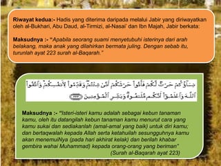 Riwayat kedua:- Hadis yang diterima daripada melalui Jabir yang diriwayatkan
oleh al-Bukhari, Abu Daud, al-Tirmizi, al-Nasai‟ dan Ibn Majah, Jabir berkata:
Maksudnya :- “Apabila seorang suami menyetubuhi isterinya dari arah
belakang, maka anak yang dilahirkan bermata juling. Dengan sebab itu,
turunlah ayat 223 surah al-Baqarah.”

Maksudnya :- “Isteri-isteri kamu adalah sebagai kebun tanaman
kamu, oleh itu datangilah kebun tanaman kamu menurut cara yang
kamu sukai dan sediakanlah (amal-amal yang baik) untuk diri kamu;
dan bertaqwalah kepada Allah serta ketahuilah sesungguhnya kamu
akan menemuiNya (pada hari akhirat kelak) dan berilah khabar
gembira wahai Muhammad) kepada orang-orang yang beriman”
(Surah al-Baqarah ayat 223)

 