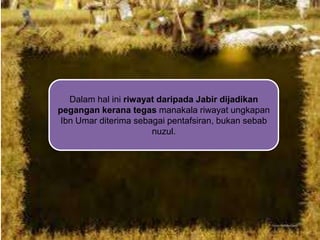 Dalam hal ini riwayat daripada Jabir dijadikan
pegangan kerana tegas manakala riwayat ungkapan
Ibn Umar diterima sebagai pentafsiran, bukan sebab
nuzul.

 