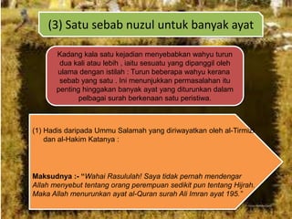 (3) Satu sebab nuzul untuk banyak ayat
Kadang kala satu kejadian menyebabkan wahyu turun
dua kali atau lebih , iaitu sesuatu yang dipanggil oleh
ulama dengan istilah : Turun beberapa wahyu kerana
sebab yang satu . Ini menunjukkan permasalahan itu
penting hinggakan banyak ayat yang diturunkan dalam
pelbagai surah berkenaan satu peristiwa.

(1) Hadis daripada Ummu Salamah yang diriwayatkan oleh al-Tirmizi
dan al-Hakim Katanya :

Maksudnya :- “Wahai Rasululah! Saya tidak pernah mendengar
Allah menyebut tentang orang perempuan sedikit pun tentang Hijrah.
Maka Allah menurunkan ayat al-Quran surah Ali Imran ayat 195.”

 