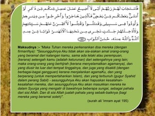 Maksudnya :- “Maka Tuhan mereka perkenankan doa mereka (dengan
firmanNya): "Sesungguhnya Aku tidak akan sia-siakan amal orang-orang
yang beramal dari kalangan kamu, sama ada lelaki atau perempuan,
(kerana) setengah kamu (adalah keturunan) dari setengahnya yang lain;
maka orang-orang yang berhijrah (kerana menyelamatkan agamanya), dan
yang diusir ke luar dari tempat tinggalnya, dan juga yang disakiti (dengan
berbagai-bagai gangguan) kerana menjalankan agamaKu, dan yang
berperang (untuk mempertahankan Islam), dan yang terbunuh (gugur Syahid
dalam perang Sabil) - sesungguhnya Aku akan hapuskan kesalahankesalahan mereka, dan sesungguhnya Aku akan masukkan mereka ke
dalam Syurga yang mengalir di bawahnya beberapa sungai, sebagai pahala
dari sisi Allah. Dan di sisi Allah jualah pahala yang sebaik-baiknya (bagi
mereka yang beramal soleh)".
(surah ali „imram ayat 195)

 