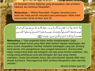 (2) Daripada Ummu Salamah yang diriwayatkan oleh al-Hakim
katanya, aku bertanya Rasulullah :
Maksudnya :- “Wahai Rasulullah ! Engkau menyebut para
lelaki dan tidak pernah menyebut para perempuan. Maka Allah
menurunkan Surah al-Nisa‟ ayat 32.

Maksudnya :- “Dan janganlah kamu terlalu mengharapkan (ingin
mendapat) limpah kurnia yang Allah telah berikan kepada sebahagian dari
kamu (untuk menjadikan mereka) melebihi sebahagian yang lain (tentang
harta benda, ilmu pengetahuan atau pangkat kebesaran). (Kerana telah
tetap) orang-orang lelaki ada bahagian dari apa yang mereka usahakan, dan
orang-orang perempuan pula ada bahagian dari apa yang mereka
usahakan; (maka berusahalah kamu) dan pohonkanlah kepada Allah akan
limpah kurnianya. Sesungguhnya Allah sentiasa Mengetahui akan tiap-tiap
sesuatu.”
(Surah al-Nisa‟ ayat 32)

 