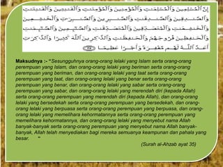 Maksudnya :- “Sesungguhnya orang-orang lelaki yang Islam serta orang-orang
perempuan yang Islam, dan orang-orang lelaki yang beriman serta orang-orang
perempuan yang beriman, dan orang-orang lelaki yang taat serta orang-orang
perempuan yang taat, dan orang-orang lelaki yang benar serta orang-orang
perempuan yang benar, dan orang-orang lelaki yang sabar serta orang-orang
perempuan yang sabar, dan orang-orang lelaki yang merendah diri (kepada Allah)
serta orang-orang perempuan yang merendah diri (kepada Allah), dan orang-orang
lelaki yang bersedekah serta orang-orang perempuan yang bersedekah, dan orangorang lelaki yang berpuasa serta orang-orang perempuan yang berpuasa, dan orangorang lelaki yang memelihara kehormatannya serta orang-orang perempuan yang
memelihara kehormatannya, dan orang-orang lelaki yang menyebut nama Allah
banyak-banyak serta orang-orang perempuan yang menyebut nama Allah banyakbanyak, Allah telah menyediakan bagi mereka semuanya keampunan dan pahala yang
besar.
“
(Surah al-Ahzab ayat 35)

 