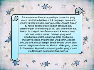 Para ulama usul berbeza pendapat dalam hal yang
mana mesti diperhatikan untuk pegangan sama ada
umumnya lafaz atau khususnya sebab . Adakah hukum
itu hanya berlaku atas kejadian peristiwa atau
perseorangan tertentu yang di situ ayat diturunkan atau
hukum itu menjadi bersifat umum untuk kesemuanya .
Menurut jumhur ulama , bahawa yang mesti
diperhatikan adalah umumnya lafaz dan bukan
khususnya sebab. Ini pendapat ynag sahih. Apabila
sesuatu ayat sesuai dengan sebab secara umum atau
sesuai dengan sebab secara khusus. Maka yang umum
itu diterapkam kepada keumumannya dan yang khusus
itu diterapkan kepada kekhususannya.

 
