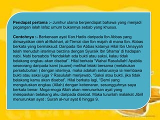 Pendapat pertama :- Jumhur ulama berpendapat bahawa yang menjadi
pegangan ialah lafaz umum bukannya sebab yang khusus.
Contohnya :- Berkenaan ayat li‟an.Hadis daripada Ibn Abbas yang
diriwayatkan oleh al-Bukhari, al-Tirmizi dan Ibn majah di mana Ibn. Abbas
berkata yang bermaksud: Daripada Ibn Abbas katanya Hilal Ibn Umayyah
telah menuduh isterinya berzina dengan Syuraik Ibn Shama‟ di hadapan
nabi. Nabi bersabda “Hendaklah ada bukti atau saksi, kalau tidak
belakang engkau akan disebat”. Hilal berkata “Wahai Rasulullah! Apabila
seseorang daripada kami (suami) melihat lelaki bersama (melakukan
persetubuhan ) dengan isterinya, maka adakah seharusnya ia membawa
bukti atau saksi juga ? Rasululah menjawab, “Saksi atau bukti, jika tidak
belakang kamu akan disebat”. Hilal berkata lagi, “Demi yang
mengutuskan engkau (Allah) dengan kebenaran, sesungguhnya saya
berkata benar. Moga-moga Allah akan menurunkan ayat yang
melepaskan belakang aku daripada disebat. Maka turunlah malaikat Jibril
menurunkan ayat : Surah al-nur ayat 6 hingga 9.

 