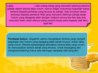 Lafaz
) dan orang-orang yang menuduh isterinya berzina
adalah dalam bentuk lafaz umum, namun begitu hukumnya bukanlah hanya
terhenti kepada peristiwa yang khusus itu sahaja. Iaitu ia bukan hanya
tertumpu kepada peristiwa Hilal yang menuduh isterinya sahaja tetapi
hukum yang dipegang ialah dengan meliputi semua kes lain atau kes
menuduh isteri untuk semua orang (suami) tanpa perlu kepada dalil atau
ayat lain.

Pendapat kedua:- Segelintir ulama mengatakan dimana yang menjadi
pegangan dan hukum yang dipegang ialah sebab khusus, bukan lafaz
yang umum. Mereka berpendapat demiakian kerana lafaz yang umum
itu menunjukkan bentuk sebab yang khusus. Untuk berpegang dan
menghukumkannya harus ada sokongan daripada dalil yang lain.

 