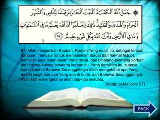97. Allah menjadikan Kaabah, Rumah Yang mulia itu, sebagai tempat
tumpuan manusia (untuk menjalankan Ibadat dan hal-hal hidup),
demikian juga bulan-bulan Yang mulia, dan binatang-binatang korban,
dan kalong-kalong binatang korban itu. Yang demikian itu, supaya
kamu ketahui Bahawa Sesungguhnya Allah mengetahui apa Yang
ada di langit dan apa Yang ada di bumi, dan Bahawa Sesungguhnya
Allah Maha mengetahui akan tiap-tiap sesuatu.
(surah al-Mai‟dah: 97)

BACK

 