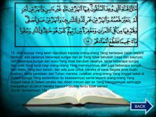 15. sifat syurga Yang telah dijanjikan kepada orang-orang Yang bertaqwa (ialah seperti
berikut): ada padanya beberapa sungai dari air Yang tidak berubah (rasa dan baunya),
dan beberapa sungai dari susu Yang tidak berubah rasanya, serta beberapa sungai
dari arak Yang lazat bagi orang-orang Yang meminumnya, dan juga beberapa sungai
dari madu Yang suci bersih. dan ada pula untuk mereka di sana Segala jenis buahbuahan, serta keredaan dari Tuhan mereka. (adakah orang-orang Yang tinggal kekal di
Dalam syurga Yang sedemikian itu keadaannya) sama seperti orang-orang Yang
tinggal kekal di Dalam neraka dan diberi minum dari air Yang menggelegak sehingga
menjadikan isi perut mereka hancur? (sudah tentu tidak sama)!
(surah Muhammad: 15)

BACK

 