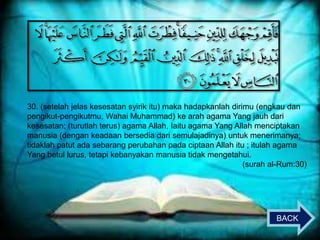 30. (setelah jelas kesesatan syirik itu) maka hadapkanlah dirimu (engkau dan
pengikut-pengikutmu, Wahai Muhammad) ke arah agama Yang jauh dari
kesesatan; (turutlah terus) agama Allah, Iaitu agama Yang Allah menciptakan
manusia (dengan keadaan bersedia dari semulajadinya) untuk menerimanya;
tidaklah patut ada sebarang perubahan pada ciptaan Allah itu ; itulah agama
Yang betul lurus, tetapi kebanyakan manusia tidak mengetahui.
(surah al-Rum:30)

BACK

 
