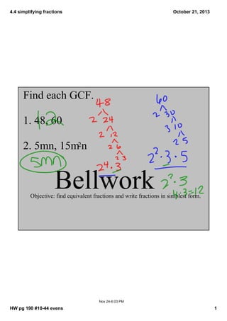 4.4 simplifying fractions

October 21, 2013

Find each GCF. 
1. 48, 60
2. 5mn, 15m2n

Bellwork

Objective: find equivalent fractions and write fractions in simplest form.

Nov 24­6:03 PM

HW pg 190 #10­44 evens

1

 