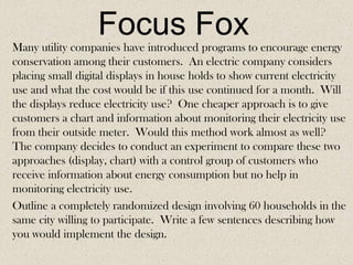Focus Fox
Many utility companies have introduced programs to encourage energy
conservation among their customers. An electric company considers
placing small digital displays in house holds to show current electricity
use and what the cost would be if this use continued for a month. Will
the displays reduce electricity use? One cheaper approach is to give
customers a chart and information about monitoring their electricity use
from their outside meter. Would this method work almost as well?
The company decides to conduct an experiment to compare these two
approaches (display, chart) with a control group of customers who
receive information about energy consumption but no help in
monitoring electricity use.
Outline a completely randomized design involving 60 households in the
same city willing to participate. Write a few sentences describing how
you would implement the design.

 