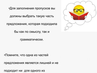 •Для заполнения пропусков вы
должны выбрать такую часть
предложения, которая подходила
бы как по смыслу, так и
грамматически.

•Помните, что одна из частей
предложения является лишней и не

подходит ни для одного из

 