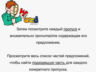 Затем посмотрите каждый пропуск и

внимательно прочитайте содержащее его
предложение.
Просмотрите весь список частей предложений,
чтобы найти подходящую часть для каждого

конкретного пропуска.

 