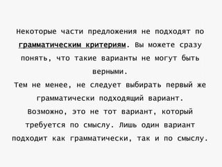 Некоторые части предложения не подходят по
грамматическим критериям. Вы можете сразу
понять, что такие варианты не могут быть
верными.
Тем не менее, не следует выбирать первый же
грамматически подходящий вариант.
Возможно, это не тот вариант, который
требуется по смыслу. Лишь один вариант
подходит как грамматически, так и по смыслу.

 