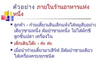 ตัว อย่า ง ภายในร้านอาหารแห่ง
หนึ่ง

ลูกค้า - ก๋วยเตี๋ยวเส้นเล็กแห้งใส่หมูสับอย่าง
เดียวชามหนึ่ง ต้มยำาชามหนึ่ง ไม่ใส่ผักชี
ลูกชิ้นปลา เครื่องใน
 เด็กเดินโต๊ะ - ค่ะ ค่ะ
 เมื่อนำาก๋วยเตี๋ยวมาเสิร์ฟ มีต้มยำาชามเดียว
ใส่เครื่องครบทุกชนิด


 
