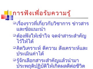 การฟัง เพือ รับ ความรู้
่
เรื่องราวทีเกียวกับวิชาการ ข่าวสาร
่ ่
และข้อแนะนำา
 ต้องฟังให้เข้าใจ จดจำาสาระสำาคัญ
ไว้ให้ได้
 คิดวิเคราะห์ ตีความ สังเคราะห์และ
ประเมินค่าได้
 รู้จักเลือกสาระสำาคัญแล้วนำามา
ประพฤติปฏิบตให้เกิดผลดีต่อชีวต
ั ิ
ิ


 