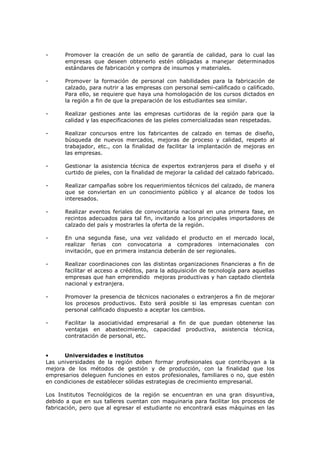 -

Promover la creación de un sello de garantía de calidad, para lo cual las
empresas que deseen obtenerlo estén obligadas a manejar determinados
estándares de fabricación y compra de insumos y materiales.

-

Promover la formación de personal con habilidades para la fabricación de
calzado, para nutrir a las empresas con personal semi-calificado o calificado.
Para ello, se requiere que haya una homologación de los cursos dictados en
la región a fin de que la preparación de los estudiantes sea similar.

-

Realizar gestiones ante las empresas curtidoras de la región para que la
calidad y las especificaciones de las pieles comercializadas sean respetadas.

-

Realizar concursos entre los fabricantes de calzado en temas de diseño,
búsqueda de nuevos mercados, mejoras de proceso y calidad, respeto al
trabajador, etc., con la finalidad de facilitar la implantación de mejoras en
las empresas.

-

Gestionar la asistencia técnica de expertos extranjeros para el diseño y el
curtido de pieles, con la finalidad de mejorar la calidad del calzado fabricado.

-

Realizar campañas sobre los requerimientos técnicos del calzado, de manera
que se conviertan en un conocimiento público y al alcance de todos los
interesados.

-

Realizar eventos feriales de convocatoria nacional en una primera fase, en
recintos adecuados para tal fin, invitando a los principales importadores de
calzado del país y mostrarles la oferta de la región.

-

En una segunda fase, una vez validado el producto en el mercado local,
realizar ferias con convocatoria a compradores internacionales con
invitación, que en primera instancia deberán de ser regionales.

-

Realizar coordinaciones con las distintas organizaciones financieras a fin de
facilitar el acceso a créditos, para la adquisición de tecnología para aquellas
empresas que han emprendido mejoras productivas y han captado clientela
nacional y extranjera.

-

Promover la presencia de técnicos nacionales o extranjeros a fin de mejorar
los procesos productivos. Esto será posible si las empresas cuentan con
personal calificado dispuesto a aceptar los cambios.

-

Facilitar la asociatividad empresarial a fin de que puedan obtenerse las
ventajas en abastecimiento, capacidad productiva, asistencia técnica,
contratación de personal, etc.

•
Universidades e institutos
Las universidades de la región deben formar profesionales que contribuyan a la
mejora de los métodos de gestión y de producción, con la finalidad que los
empresarios deleguen funciones en estos profesionales, familiares o no, que estén
en condiciones de establecer sólidas estrategias de crecimiento empresarial.
Los Institutos Tecnológicos de la región se encuentran en una gran disyuntiva,
debido a que en sus talleres cuentan con maquinaria para facilitar los procesos de
fabricación, pero que al egresar el estudiante no encontrará esas máquinas en las

 