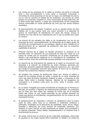 9.

Las ventas de las empresas de la región se dividen una parte al mercado
local y otra principalmente a Lima, tanto a mercados mayoristas y
minoristas de zonas populosas en las que se sigue una estrategia de precio,
con lo cual se sacrifica la calidad de los productos. Los puntos de venta
propios se encuentran ubicados en zonas comerciales de bajo potencial, por
lo tanto existe baja rotación, a pesar que recientemente se han inaugurado
centros comerciales en zonas periféricas de Lima que han tenido mejores
resultados.

10.

El posicionamiento del calzado “trujillano” es de un calzado barato de baja
calidad, por lo que cuando tiene una mayor duración a la esperada se
genera un sentimiento de satisfacción por parte del cliente, porque el
producto fue más allá de sus expectativas, por lo que es posible que repita
su compra.

11.

Los precios de los calzados son bajos si los comparamos con los de las
empresas de Lima. Lamentablemente, los fabricantes de la región gozan de
una fama de incumplimiento en sus entregas, debido en gran medida por el
desconocimiento de su capacidad de producción real, que se encuentra
supeditada al operario.

12.

Ninguna empresa de la región ha logrado posicionar su producto en el
mercado local. La colocación de sus productos se hace por medio de una
fuerza de ventas que se encuentra constituida por el propio empresario,
debido a las experiencias negativas en la contratación de vendedores, los
cuales muchas veces han ocasionado severas pérdidas a los empresarios.

13.

La mayoría de los empresarios de calzado de la región se encuentran más
abocados a la solución de problemas de orden cotidiano, generado por
materiales, personal, capital de trabajo, fallas de maquinaria, etc., que evita
que tenga la tranquilidad suficiente para planear el futuro de su empresa,
aunque hay excepciones respecto a este punto.

14.

Se emplean tres canales de distribución. Estos son: directo al público a
través de sus propios puntos de venta; a través de un canal minorista de
Lima, que goce de buena reputación respecto al pago; y mayorista en dos
zonas: Plaza Unión y Avenida Abancay. Además de los despachos de
mercadería a la frontera norte para su envío, tanto a Ecuador como
Venezuela.

15.

Es un hecho innegable que existe contrabando de calzado por la frontera sur
del país, de acuerdo a registros de intervenciones policiales. Los productos
que se traen por este medio son calzados de marca que en el mercado
tienen alto precio, lo cual resulta previsible ya que pueden absorber los
costos que genera el contrabando, comparativamente con los costos de una
importación formal.

16.

El abastecimiento de materiales e insumos es satisfactorio para la mayor
parte de ellos, sobre todo en lo referente a materiales sintéticos y
artificiales, empleados en la fabricación de capelladas, tacos, forros, falzas,
plantillas y adhesivos, así como también los materiales indirectos. Con
respecto al cuero natural, se está exportando en estado semi-procesado y
en algunas ocasiones fresco salado, desabasteciendo a la industria local o
encareciendo los precios.

17.

No existe control para el comercio de los materiales empleados, sobre todo
en aquellos en los cuales resulta difícil comprobar la calidad o la unidad de

 