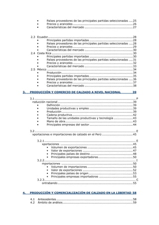 •
•
•

Países proveedores de las principales partidas seleccionadas .... 25
Precios y aranceles .............................................................. 26
Características del mercado .................................................. 27

2.3 Ecuador ........................................................................................ 28
•
Principales partidas importadas ............................................. 28
•
Países proveedores de las principales partidas seleccionadas .... 28
•
Precios y aranceles .............................................................. 29
•
Características del mercado .................................................. 30
2.4 Costa Rica .................................................................................... 30
•
Principales partidas importadas ............................................. 30
•
Países proveedores de las principales partidas seleccionadas .... 31
•
Precios y aranceles .............................................................. 32
•
Características del mercado .................................................. 33
2.5 México ......................................................................................... 34
•
Producción .......................................................................... 34
•
Principales partidas importadas ............................................. 35
•
Países proveedores de las principales partidas seleccionadas .... 36
•
Precios y aranceles .............................................................. 37
•
Características del mercado .................................................. 38
3.

PRODUCCIÓN Y COMERCIO DE CALZADO A NIVEL NACIONAL

39

3.1 ......................................................................................................................................... P
roducción nacional .............................................................................. 39
•
Definición ........................................................................... 39
•
Unidades productivas y empleo ............................................. 39
•
Producción .......................................................................... 39
•
Cadena productiva ............................................................... 42
•
Tamaño de las unidades productivas y tecnología .................... 43
•
Mano de obra ...................................................................... 43
•
Principales empresas del sector ............................................. 44
3.2 ......................................................................................................................................... E
xportaciones e importaciones de calzado en el Perú ................................ 45
3.2.1............................................................................................................................ E
xportaciones ........................................................................... 45
• Volumen de exportaciones ............................................... 45
• Valor de exportaciones .................................................... 47
• Principales países de destino ............................................ 48
• Principales empresas exportadoras .................................... 50
3.2.2............................................................................................................................ I
mportaciones .......................................................................... 50
• Volumen de importaciones ............................................... 50
• Valor de exportaciones .................................................... 52
• Principales países de origen .............................................. 53
• Principales empresas importadoras ................................... 55
3.2.3............................................................................................................................ C
ontrabando .............................................................................. 55

4.

PRODUCCIÓN Y COMERCIALIZACIÓN DE CALZADO EN LA LIBERTAD 58
4.1
4.2

Antecedentes ............................................................................... 58
Ámbito de análisis ......................................................................... 59

 