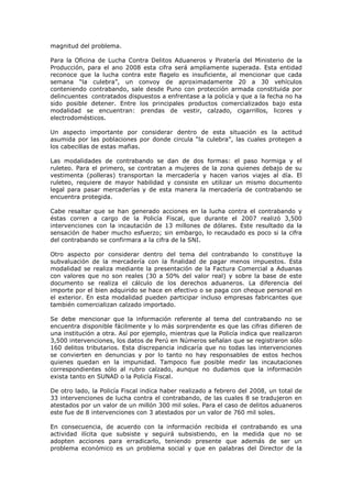 magnitud del problema.
Para la Oficina de Lucha Contra Delitos Aduaneros y Piratería del Ministerio de la
Producción, para el ano 2008 esta cifra será ampliamente superada. Esta entidad
reconoce que la lucha contra este flagelo es insuficiente, al mencionar que cada
semana “la culebra”, un convoy de aproximadamente 20 a 30 vehículos
conteniendo contrabando, sale desde Puno con protección armada constituida por
delincuentes contratados dispuestos a enfrentase a la policía y que a la fecha no ha
sido posible detener. Entre los principales productos comercializados bajo esta
modalidad se encuentran: prendas de vestir, calzado, cigarrillos, licores y
electrodomésticos.
Un aspecto importante por considerar dentro de esta situación es la actitud
asumida por las poblaciones por donde circula “la culebra”, las cuales protegen a
los cabecillas de estas mafias.
Las modalidades de contrabando se dan de dos formas: el paso hormiga y el
ruleteo. Para el primero, se contratan a mujeres de la zona quienes debajo de su
vestimenta (polleras) transportan la mercadería y hacen varios viajes al día. El
ruleteo, requiere de mayor habilidad y consiste en utilizar un mismo documento
legal para pasar mercaderías y de esta manera la mercadería de contrabando se
encuentra protegida.
Cabe resaltar que se han generado acciones en la lucha contra el contrabando y
éstas corren a cargo de la Policía Fiscal, que durante el 2007 realizó 3,500
intervenciones con la incautación de 13 millones de dólares. Este resultado da la
sensación de haber mucho esfuerzo; sin embargo, lo recaudado es poco si la cifra
del contrabando se confirmara a la cifra de la SNI.
Otro aspecto por considerar dentro del tema del contrabando lo constituye la
subvaluación de la mercadería con la finalidad de pagar menos impuestos. Esta
modalidad se realiza mediante la presentación de la Factura Comercial a Aduanas
con valores que no son reales (30 a 50% del valor real) y sobre la base de este
documento se realiza el cálculo de los derechos aduaneros. La diferencia del
importe por el bien adquirido se hace en efectivo o se paga con cheque personal en
el exterior. En esta modalidad pueden participar incluso empresas fabricantes que
también comercializan calzado importado.
Se debe mencionar que la información referente al tema del contrabando no se
encuentra disponible fácilmente y lo más sorprendente es que las cifras difieren de
una institución a otra. Así por ejemplo, mientras que la Policía indica que realizaron
3,500 intervenciones, los datos de Perú en Números señalan que se registraron sólo
160 delitos tributarios. Esta discrepancia indicaría que no todas las intervenciones
se convierten en denuncias y por lo tanto no hay responsables de estos hechos
quienes quedan en la impunidad. Tampoco fue posible medir las incautaciones
correspondientes sólo al rubro calzado, aunque no dudamos que la información
exista tanto en SUNAD o la Policía Fiscal.
De otro lado, la Policía Fiscal indica haber realizado a febrero del 2008, un total de
33 intervenciones de lucha contra el contrabando, de las cuales 8 se tradujeron en
atestados por un valor de un millón 300 mil soles. Para el caso de delitos aduaneros
este fue de 8 intervenciones con 3 atestados por un valor de 760 mil soles.
En consecuencia, de acuerdo con la información recibida el contrabando es una
actividad ilícita que subsiste y seguirá subsistiendo, en la medida que no se
adopten acciones para erradicarlo, teniendo presente que además de ser un
problema económico es un problema social y que en palabras del Director de la

 