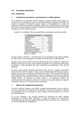 4.3

Principales Indicadores

4.3.1 Producción

•

Importancia económica y participación en el PIB regional

En lo referente a la estimación del PIB regional, conviene señalar que el cálculo es
complicado en la medida que existe un gran porcentaje de empresas informales, las
cuales no reportan información alguna. Según la Municipalidad de Trujillo, la
participación de las principales actividades económicas es básicamente proveniente
del centro urbano industrial. La Región muestra un sostenido crecimiento de su PBI
aportando un 5.5% al PBI nacional.
Cuadro 57. La Libertad: Estructura del PIB por actividades económicas, 2006
Actividad Económica
Agropecuario
Minería
Pesca
Industria
Construcción
Comercio
Otros Servicios
Servicios de Gobierno
Alquiler de Vivienda

% de PBI
25.7%
4.7%
0.3%
28.4%
7.4%
7.9%
17.8%
4.6%
3.3%

Fuente: Municipalidad de Trujillo
Elaboración: COPEME

Si bien el sector industrial – manufacturero se ha contraído en las últimas décadas
en más de 9%, en la actualidad su contribución es del 28.4% al PBI Regional.
Estudios varios sobre la contribución del PBI del sector cuero calzado en el PBI de la
Región estiman que el rubro cuero-calzado compuesto por curtiembres, fabricación
de calzado y otros derivados del cuero representa un significativo 10% del PBI
Regional.
El sector cuero-calzado demanda abundante mano de obra y bienes intermedios
como insumos químicos, papel y cartón. Las microempresas productivas de cuero y
calzado son las más numerosas y dinámicas del medio. Tienen la particularidad de
haber conformando un conglomerado o "cluster" industrial, el mismo que se localiza
espacialmente en los distritos de El Porvenir (53% de MYPEs), barrios populares de
Trujillo (24%), en Florencia de Mora (10%) y La Esperanza (10%). La
comercialización del calzado se realiza en el centro de la ciudad, donde han logrado
consolidar y tipificar un mercado para sus productos.

•

Número de unidades de producción

El sector industrial registra unas 8,000 unidades empresariales, de las cuales el
41% se concentran en la fabricación de calzado. De acuerdo al tamaño y número
de trabajadores de las empresas, el sector calzado está compuesto en un 97.3%
por microempresas.
En lo que respecta a las razones sociales de empresas del sector calzado
registradas en SUNAT éstas ascienden a 3,666, las cuales son mayormente
microempresas que generan empleo preferentemente a familiares o en su defecto a
un número pequeño de trabajadores.

 