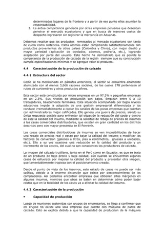 determinados lugares de la frontera y a partir de ese punto ellos asumían la
responsabilidad.
3. La ardua competencia generada por otras empresas peruanas que deseaban
penetrar el mercado ecuatoriano y que en busca de menores costos de
despacho ingresaron sin registrar la mercancía en Aduanas.
Debemos resaltar que los productos remesados al mercado ecuatoriano son tanto
de cuero como sintéticos. Estos últimos están compitiendo satisfactoriamente con
productos provenientes de otros países (Colombia y China), con mejor diseño y
mayor variedad (aplicación de bordados, adornos, pedrería, etc.), logrando
aceptación por parte del usuario. Este hecho ha demostrado que es posible la
competencia de la producción de calzado de la región siempre que su construcción
cumpla especificaciones mínimas y se agregue valor al producto.
4.4

Caracterización de la producción de calzado

4.4.1 Estructura del sector
Como se ha mencionado en párrafos anteriores, el sector se encuentra altamente
atomizado con al menos 3,666 razones sociales, de las cuales 278 pertenecen al
rubro de curtiembres y otros productos afines.
Este sector está constituido por micro empresas en un 97.3% y pequeñas empresas
en un 2.3%. Sus niveles de producción son bajos. Emplean entre 5 a 10
trabajadores, básicamente familiares. Esta situación acompañada por bajos niveles
educativos impide la adopción de una gestión empresarial diferenciada y los
conduce irremediablemente a copiar los canales de las pocas empresas que cuentan
con administradores mejor calificados. Ello genera una guerra de precios, siendo su
única respuesta posible para enfrentar tal situación la reducción del costo y dentro
de éste la calidad del insumo, mediante la solicitud de rebaja de precios de insumos
a las casas comerciales distribuidoras, que existen en gran cantidad en los distritos
descritos pero con mayor presencia en El Porvenir.
Las casas comerciales distribuidoras de insumos se ven imposibilitadas de hacer
una rebaja de precios real y optan por bajar la calidad del insumo o modificar los
factores de conversión (galones a litros, pies a centímetros, gruesas a unidades,
etc.). Ello a su vez ocasiona una reducción en la calidad del producto y un
incremento de los costos, del cual no son conscientes los productores de calzado.
La imagen del calzado trujillano, tanto en el Perú como en Ecuador, es que se trata
de un producto de bajo precio y baja calidad, aún cuando se encuentran algunos
casos de esfuerzos por mejorar la calidad del producto y presentar otra imagen,
que lamentablemente tropieza con el posicionamiento creado.
Desde el punto de vista de los insumos, este estado de cosas no puede ser más
caótico, debido a la enorme distorsión que existe por desconocimiento de los
compradores. Así podemos encontrar empresas que obtienen altos márgenes en
algunos insumos, mientras que otras se baten en determinar cómo poder bajar
costos que en la totalidad de los casos va a afectar la calidad del insumo.
4.4.2 Caracterización de la producción

•

Capacidad de producción

Luego de reuniones sostenidas con grupos de empresarios, se llega a confirmar que
en Trujillo no existe una sola empresa que cuente con máquina de punta de
calzado. Esto se explica debido a que la capacidad de producción de la máquina

 