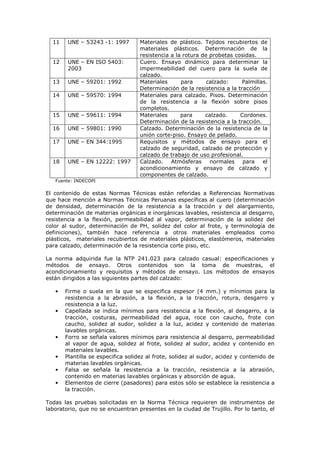 11

UNE – 53243 -1: 1997

12

UNE – EN ISO 5403:
2003

13

UNE – 59201: 1992

14

UNE – 59570: 1994

15

UNE – 59611: 1994

16

UNE – 59801: 1990

17

UNE – EN 344:1995

18

UNE – EN 12222: 1997

Materiales de plástico. Tejidos recubiertos de
materiales plásticos. Determinación de la
resistencia a la rotura de probetas cosidas.
Cuero. Ensayo dinámico para determinar la
impermeabilidad del cuero para la suela de
calzado.
Materiales
para
calzado:
Palmillas.
Determinación de la resistencia a la tracción
Materiales para calzado. Pisos. Determinación
de la resistencia a la flexión sobre pisos
completos.
Materiales
para
calzado.
Cordones.
Determinación de la resistencia a la tracción.
Calzado. Determinación de la resistencia de la
unión corte-piso. Ensayo de pelado.
Requisitos y métodos de ensayo para el
calzado de seguridad, calzado de protección y
calzado de trabajo de uso profesional.
Calzado.
Atmósferas
normales
para
el
acondicionamiento y ensayo de calzado y
componentes de calzado.

Fuente: INDECOPI

El contenido de estas Normas Técnicas están referidas a Referencias Normativas
que hace mención a Normas Técnicas Peruanas específicas al cuero (determinación
de densidad, determinación de la resistencia a la tracción y del alargamiento,
determinación de materias orgánicas e inorgánicas lavables, resistencia al desgarro,
resistencia a la flexión, permeabilidad al vapor, determinación de la solidez del
color al sudor, determinación de PH, solidez del color al frote, y terminología de
definiciones), también hace referencia a otros materiales empleados como
plásticos, materiales recubiertos de materiales plásticos, elastómeros, materiales
para calzado, determinación de la resistencia corte piso, etc.
La norma adquirida fue la NTP 241.023 para calzado casual: especificaciones y
métodos de ensayo. Otros contenidos son la toma de muestras, el
acondicionamiento y requisitos y métodos de ensayo. Los métodos de ensayos
están dirigidos a las siguientes partes del calzado:
•

•

•

•
•
•

Firme o suela en la que se especifica espesor (4 mm.) y mínimos para la
resistencia a la abrasión, a la flexión, a la tracción, rotura, desgarro y
resistencia a la luz.
Capellada se indica mínimos para resistencia a la flexión, al desgarro, a la
tracción, costuras, permeabilidad del agua, roce con caucho, frote con
caucho, solidez al sudor, solidez a la luz, acidez y contenido de materias
lavables orgánicas.
Forro se señala valores mínimos para resistencia al desgarro, permeabilidad
al vapor de agua, solidez al frote, solidez al sudor, acidez y contenido en
materiales lavables.
Plantilla se especifica solidez al frote, solidez al sudor, acidez y contenido de
materias lavables orgánicas.
Falsa se señala la resistencia a la tracción, resistencia a la abrasión,
contenido en materias lavables orgánicas y absorción de agua.
Elementos de cierre (pasadores) para estos sólo se establece la resistencia a
la tracción.

Todas las pruebas solicitadas en la Norma Técnica requieren de instrumentos de
laboratorio, que no se encuentran presentes en la ciudad de Trujillo. Por lo tanto, el

 