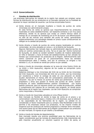 4.4.3 Comercialización
Canales de distribución
Las empresas fabricantes de calzado de la región han optado por emplear varias
formas de distribución de sus productos en el mercado nacional con la finalidad de
alcanzar la mayor cantidad de usuarios. Las formas encontradas fueron:

•

a) Venta directa en el mercado trujillano a través de puntos de venta
minoristas con administración propia.
En esta forma de venta se aprecia que mayoritariamente los productos
mostrados en estos establecimientos son bastante similares o con muy poca
diferencia, donde no se aprecia que exista un criterio técnico sobre el
manejo de un concepto de marketing con el fin de buscar una diferenciación
no sólo de las marcas sino también del punto de venta, generándose
subsecuentemente una estrategia basada en precio cuyas consecuencias se
reflejan en la calidad del producto.
b) Venta directa a través de puntos de venta propios localizados en centros
comerciales de Lima ubicados en conos y en el distrito de Surquillo.
Algunos fabricantes han tomado bajo su administración algunos puntos de
venta en centros comerciales de Lima. Tal es el caso del Centro Comercial
de Surquillo, en donde se venden también muebles de madera elaborados
en Villa el Salvador y hacia el fondo del establecimiento se han ubicado las
tiendas que comercializan los productos de la Región. Definitivamente este
centro comercial no goza de un posicionamiento hacia los estratos
socioeconómicos altos o medios, sino por el contrario va dirigido a los
estratos C y D, en donde se vende por precio no por calidad.
c) Venta a través de minoristas ubicados en la zona de Lima Centro (Jirón de
La Unión y Jirón Ayacucho), algunos de los cuales se comportan como
mayoristas.
Debemos distinguir a los minoristas del Jirón de La Unión de los minoristas
del Jirón Ayacucho. Los minoristas del Jirón de La Unión, son los minoristas
por excelencia y tienen la ventaja de estar en una ubicación en donde
acuden diariamente al menos 250 mil compradores potenciales. En esta
ubicación hay por lo menos 22 puntos de venta que pertenecen a un solo
propietario y otros que poseen al menos dos puntos de venta. Colocar
productos en estos establecimientos podrían considerarse
una buena
gestión comercial, pero se requiere contar con niveles de producción, calidad
y cumplimiento por tratarse de un mercado más exigente, en donde pocos
fabricantes de la región han ingresado. Los del Jirón Ayacucho se comportan
como mayoristas y minoristas.
d) Venta a través de mayoristas ubicados en Lima (Plaza Unión)
Este mercado es flexible en donde la base de venta es el precio y se
comercializan volúmenes bajos y medios (10 a 20 docenas), que se adecuan
a las capacidades de los fabricantes de la región. La calidad no es
considerada un factor importante para su compra. Esta flexibilidad si bien les
permite a las empresas colocar sus productos, no les impone niveles de
exigencia que les conduzca de manera progresiva a intentar otros mercados.
Una buena parte de los fabricantes de la Región comercializan sus productos
en este mercado. El ingreso es por diseño y durabilidad.
e) Venta a través de tiendas de departamentos
Este mercado resulta una enorme posibilidad para los fabricantes de la
región considerando que las tiendas de departamentos más importantes del
país importan anualmente un volumen superior al millón de pares, al

 