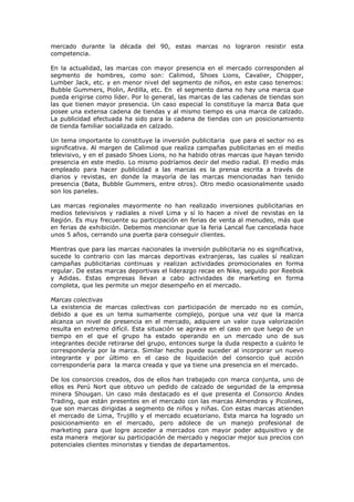 mercado durante la década del 90, estas marcas no lograron resistir esta
competencia.
En la actualidad, las marcas con mayor presencia en el mercado corresponden al
segmento de hombres, como son: Calimod, Shoes Lions, Cavalier, Chopper,
Lumber Jack, etc. y en menor nivel del segmento de niños, en este caso tenemos:
Bubble Gummers, Piolin, Ardilla, etc. En el segmento dama no hay una marca que
pueda erigirse como líder. Por lo general, las marcas de las cadenas de tiendas son
las que tienen mayor presencia. Un caso especial lo constituye la marca Bata que
posee una extensa cadena de tiendas y al mismo tiempo es una marca de calzado.
La publicidad efectuada ha sido para la cadena de tiendas con un posicionamiento
de tienda familiar socializada en calzado.
Un tema importante lo constituye la inversión publicitaria que para el sector no es
significativa. Al margen de Calimod que realiza campañas publicitarias en el medio
televisivo, y en el pasado Shoes Lions, no ha habido otras marcas que hayan tenido
presencia en este medio. Lo mismo podríamos decir del medio radial. El medio más
empleado para hacer publicidad a las marcas es la prensa escrita a través de
diarios y revistas, en donde la mayoría de las marcas mencionadas han tenido
presencia (Bata, Bubble Gummers, entre otros). Otro medio ocasionalmente usado
son los paneles.
Las marcas regionales mayormente no han realizado inversiones publicitarias en
medios televisivos y radiales a nivel Lima y sí lo hacen a nivel de revistas en la
Región. Es muy frecuente su participación en ferias de venta al menudeo, más que
en ferias de exhibición. Debemos mencionar que la feria Lancal fue cancelada hace
unos 5 años, cerrando una puerta para conseguir clientes.
Mientras que para las marcas nacionales la inversión publicitaria no es significativa,
sucede lo contrario con las marcas deportivas extranjeras, las cuales sí realizan
campañas publicitarias continuas y realizan actividades promocionales en forma
regular. De estas marcas deportivas el liderazgo recae en Nike, seguido por Reebok
y Adidas. Estas empresas llevan a cabo actividades de marketing en forma
completa, que les permite un mejor desempeño en el mercado.
Marcas colectivas
La existencia de marcas colectivas con participación de mercado no es común,
debido a que es un tema sumamente complejo, porque una vez que la marca
alcanza un nivel de presencia en el mercado, adquiere un valor cuya valorización
resulta en extremo difícil. Esta situación se agrava en el caso en que luego de un
tiempo en el que el grupo ha estado operando en un mercado uno de sus
integrantes decide retirarse del grupo, entonces surge la duda respecto a cuánto le
correspondería por la marca. Similar hecho puede suceder al incorporar un nuevo
integrante y por último en el caso de liquidación del consorcio qué acción
correspondería para la marca creada y que ya tiene una presencia en el mercado.
De los consorcios creados, dos de ellos han trabajado con marca conjunta, uno de
ellos es Perú Nort que obtuvo un pedido de calzado de seguridad de la empresa
minera Shougan. Un caso más destacado es el que presenta el Consorcio Andes
Trading, que están presentes en el mercado con las marcas Almendras y Picolines,
que son marcas dirigidas a segmento de niños y niñas. Con estas marcas atienden
el mercado de Lima, Trujillo y el mercado ecuatoriano. Esta marca ha logrado un
posicionamiento en el mercado, pero adolece de un manejo profesional de
marketing para que logre acceder a mercados con mayor poder adquisitivo y de
esta manera mejorar su participación de mercado y negociar mejor sus precios con
potenciales clientes minoristas y tiendas de departamentos.

 