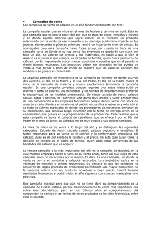 Campañas de venta
Las campañas de venta de calzado en el año fundamentalmente son tres:

•

La campaña escolar que se inicia en el mes de febrero y termina en abril. Esta es
una campaña que se podría decir fácil por que se trata de pocos modelos y colores
y en donde aquella empresa que logre colocar en el mercado un producto
relacionado con la moda de ese momento o su mensaje publicitario impacte en los
jóvenes adolescentes o púberes entonces tendrá un importante nivel de ventas. Es
aconsejable para esta campaña hacer focus group, por cuanto se trata de una
campaña corta en donde si no hay venta las empresas se quedarán con stock por
todo un año. Se valoran los precios y los materiales, en razón a que si bien el
usuario es el joven el que compra, es el padre de familia, quien busca productos de
calidad, por lo mayormente busca marcas conocidas o aquellas que en el pasado le
dieron buenos resultados. Los productos deben ser colocados en los puntos de
venta a más tardar a fines de enero de manera que los usuarios aprecien los
modelos y se genere el comentario.
La segunda campaña de importancia es la campaña de invierno en donde ocurren
dos eventos, el Día de la Madre y el Día del Padre. El Día de la Madre marca el
inicio de la campaña de invierno y ocurre exactamente terminada la campaña
escolar. Es una campaña compleja porque requiere una ardua elaboración de
diseños y carta de colores. Los minoristas y las tiendas de departamentos prefieren
la exclusividad de los modelos presentados. Se vende calzado de vestir, calzado
casual, botas y botines, es realmente una gama muy amplia y suele generar más
de una complicación a las empresas fabricantes porque deben contar con stock de
acuerdo a cada cliente y en ocasiones el pedido no justifica el esfuerzo y más aún si
se trata de colores especiales en donde los proveedores de materiales demoran en
su elaboración, que conlleva luego incumplir con la fecha de entrega amén de la
complicación que genera en la programación de la producción. Cabe resaltar que a
esta campaña se suma el calzado de caballeros que se ofrecerá por el Día del
Padre en el mes de junio, su variedad no es muy amplia y sus colores tampoco.
La línea de niños es de venta a lo largo del año y se distinguen las siguientes
categorías: Calzado de vestir, calzado casual, calzado deportivo y sandalias. El
factor importante para su venta es el confort y la conformación ortopédica del
calzado, pues se da por sentada la calidad y el precio. En este caso quien toma la
decisión de compra es el padre de familia, quien debe estar convencido de las
bondades del calzado que va adquirir.
La tercera campaña y la más importante del año es la campaña de Navidad, en la
cual muchas empresas hacen el 50% de su venta anual, tanto así que luego de esta
campaña salen de vacaciones por lo menos 15 días. Es una campaña en donde la
venta se centra en sandalias y calzados escotados. La complejidad radica en la
variedad de modelos y colores requeridos. Su ventaja es que las sandalias no
requieren de largos procesos de producción permitiendo una mayor producción. Si
la empresa acierta con un producto novedoso a buen precio, tendrá buenos
resultados financieros y podrá iniciar el año siguiente con cuentas manejables sino
positivas.
Una campaña especial pero que aún no se tiene claro su comportamiento es la
campaña de Fiestas Patrias, porque tradicionalmente la venta más importante era
sobre electrodomésticos, pero en los últimos años el comportamiento del
consumidor ha variado y las ventas de otros productos se ha visto favorecida, entre
ellos el calzado.

 