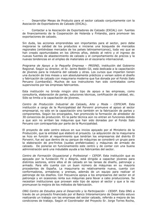 Desarrollar Mesas de Producto para el sector calzado conjuntamente con la
Asociación de Exportadores de Calzado (EXCAL).
Contactar a la Asociación de Exportadores de Calzado (EXCAL) con fuentes
de financiamiento de la Cooperación de Holanda y Finlandia, para promover las
exportaciones de calzado.
Sin duda, las acciones emprendidas son importantes para el sector, pero debe
mejorarse la calidad de los productos e iniciarse una búsqueda de mercados
regionales (entiéndase mercados de los países latinoamericanos), toda vez que se
han creado oportunidades en los últimos años, debido al retiro y el ingreso de
nuevas fuentes de abastecimiento de calzado y el comportamiento de precios y la
nuevas tendencias en el empleo de materiales en el escenario internacional.
Programa de Apoyo a la Pequeña Empresa - PROIND, institución del Gobierno
Regional. Según su director, el Sr. Jaime Bedón Gil, está dedicada a la capacitación
de jóvenes para la industria del calzado y otras. Los cursos que imparten tienen
una duración de tres meses y son absolutamente prácticos y versan sobre el diseño
y fabricación de calzado con maquinaria moderna que fue donada por el Fondo Italo
Peruano (Lombardía). Muchos de sus instructores han sido contratados como
supervisores por las empresas fabricantes.
Esta institución no brinda ningún otro tipo de apoyo a las empresas, como
consultoría, elaboración de partes, soluciones técnicas, certificación de calidad, etc.
Sólo se limita a la capacitación de jóvenes.
Centro de Producción Industrial de Calzado, Arte y Moda - CEPICAM. Esta
institución a cargo de la Municipalidad del Porvenir promueve el apoyo al sector
empresarial, no sólo en la capacitación sino también en la fabricación de partes y
componentes. Según los encargados, han promovido la formación de alrededor de
30 consorcios de producción. En la parte técnica aún no entran en funciones debido
a que aún no arriban las máquinas que han sido donadas por el Fondo Italo
Peruano con contrapartida por parte de la Municipalidad.
El proyecto de este centro estuvo en sus inicios apoyado por el Ministerio de la
Producción, que la entidad que elaboró el proyecto. La adquisición de la maquinaria
se hizo en función al requerimiento que tendrían los empresarios del distrito El
Porvenir, fue así que dentro de su parque de máquinas se consideró un grupo para
la elaboración de pre-finitos (suelas prefabricadas) y máquinas de armado de
calzado. De ponerse en funcionamiento este centro y de contar con una buena
administración será una indudable ayuda a los fabricantes del sector.
Centro de Formación Ocupacional y Profesional – CEFOP. Esta institución que es
apoyada por la fundación Fé y Alegría, está dirigida a capacitar jóvenes para
distintos sectores, entre ellos el de calzado en las tareas de diseño, patronaje y
armado. Para ello cuenta con un buen número de máquinas en su mayoría
procedentes de España. La maquinaria es relativamente nueva, cuenta con
conformadoras, armadoras y prensas, además de un equipo para realizar el
patronaje de los diseños. Con frecuencia apoya a los empresarios del sector en el
patronaje y en ocasiones renta sus máquinas para llevar a cabo producciones. Se
necesitan instituciones que provean este tipo de apoyo al sector y que a la vez
promuevan la mejora de los métodos de fabricación.
ONG Centro de Estudios para el Desarrollo y la Participación - CEDEP. Esta ONG a
través de un proyecto financiado por el Banco Interamericano de Desarrollo estuvo
realizando un trabajo con las empresas del sector calzado, referido a mejora de las
condiciones de trabajo. Según el Coordinador del Proyecto Sr. Jorge Torres Rocha,

 